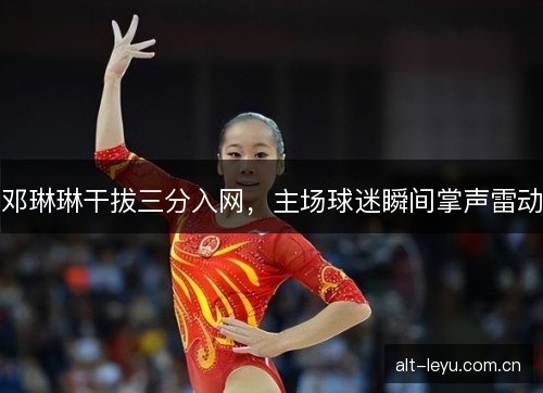 邓琳琳干拔三分入网，主场球迷瞬间掌声雷动